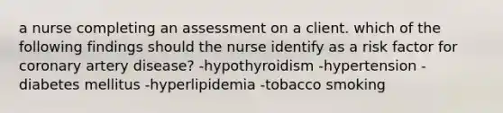 a nurse completing an assessment on a client. which of the following findings should the nurse identify as a risk factor for coronary artery disease? -hypothyroidism -hypertension -diabetes mellitus -hyperlipidemia -tobacco smoking