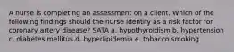 A nurse is completing an assessment on a client. Which of the following findings should the nurse identify as a risk factor for coronary artery disease? SATA a. hypothyroidism b. hypertension c. diabetes mellitus d. hyperlipidemia e. tobacco smoking