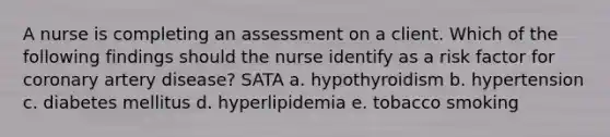 A nurse is completing an assessment on a client. Which of the following findings should the nurse identify as a risk factor for coronary artery disease? SATA a. hypothyroidism b. hypertension c. diabetes mellitus d. hyperlipidemia e. tobacco smoking