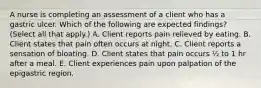 A nurse is completing an assessment of a client who has a gastric ulcer. Which of the following are expected findings? (Select all that apply.) A. Client reports pain relieved by eating. B. Client states that pain often occurs at night. C. Client reports a sensation of bloating. D. Client states that pain occurs ½ to 1 hr after a meal. E. Client experiences pain upon palpation of the epigastric region.