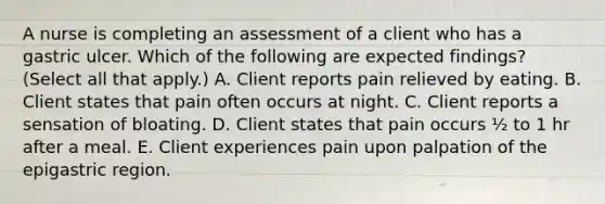 A nurse is completing an assessment of a client who has a gastric ulcer. Which of the following are expected findings? (Select all that apply.) A. Client reports pain relieved by eating. B. Client states that pain often occurs at night. C. Client reports a sensation of bloating. D. Client states that pain occurs ½ to 1 hr after a meal. E. Client experiences pain upon palpation of the epigastric region.