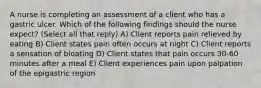 A nurse is completing an assessment of a client who has a gastric ulcer. Which of the following findings should the nurse expect? (Select all that reply) A) Client reports pain relieved by eating B) Client states pain often occurs at night C) Client reports a sensation of bloating D) Client states that pain occurs 30-60 minutes after a meal E) Client experiences pain upon palpation of the epigastric region