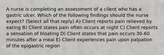 A nurse is completing an assessment of a client who has a gastric ulcer. Which of the following findings should the nurse expect? (Select all that reply) A) Client reports pain relieved by eating B) Client states pain often occurs at night C) Client reports a sensation of bloating D) Client states that pain occurs 30-60 minutes after a meal E) Client experiences pain upon palpation of the epigastric region