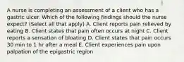 A nurse is completing an assessment of a client who has a gastric ulcer. Which of the following findings should the nurse expect? (Select all that apply) A. Client reports pain relieved by eating B. Client states that pain often occurs at night C. Client reports a sensation of bloating D. Client states that pain occurs 30 min to 1 hr after a meal E. Client experiences pain upon palpation of the epigastric region