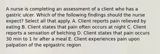 A nurse is completing an assessment of a client who has a gastric ulcer. Which of the following findings should the nurse expect? Select all that apply. A. Client reports pain relieved by eating B. Client states that pain often occurs at night C. Client reports a sensation of belching D. Client states that pain occurs 30 min to 1 hr after a meal E. Client experiences pain upon palpation of the epigastric region