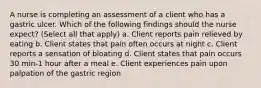 A nurse is completing an assessment of a client who has a gastric ulcer. Which of the following findings should the nurse expect? (Select all that apply) a. Client reports pain relieved by eating b. Client states that pain often occurs at night c. Client reports a sensation of bloating d. Client states that pain occurs 30 min-1 hour after a meal e. Client experiences pain upon palpation of the gastric region