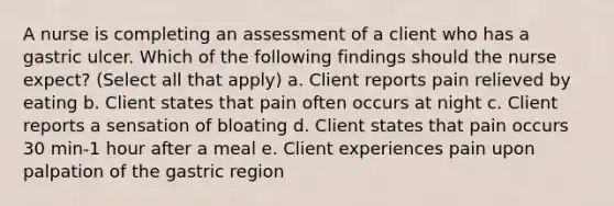 A nurse is completing an assessment of a client who has a gastric ulcer. Which of the following findings should the nurse expect? (Select all that apply) a. Client reports pain relieved by eating b. Client states that pain often occurs at night c. Client reports a sensation of bloating d. Client states that pain occurs 30 min-1 hour after a meal e. Client experiences pain upon palpation of the gastric region