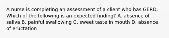 A nurse is completing an assessment of a client who has GERD. Which of the following is an expected finding? A. absence of saliva B. painful swallowing C. sweet taste in mouth D. absence of eructation