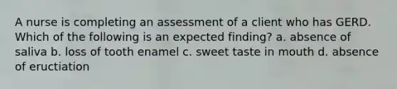 A nurse is completing an assessment of a client who has GERD. Which of the following is an expected finding? a. absence of saliva b. loss of tooth enamel c. sweet taste in mouth d. absence of eructiation