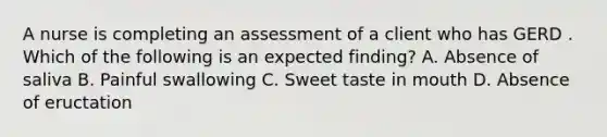 A nurse is completing an assessment of a client who has GERD . Which of the following is an expected finding? A. Absence of saliva B. Painful swallowing C. Sweet taste in mouth D. Absence of eructation