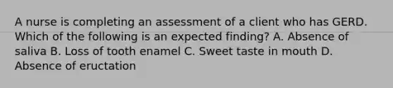 A nurse is completing an assessment of a client who has GERD. Which of the following is an expected finding? A. Absence of saliva B. Loss of tooth enamel C. Sweet taste in mouth D. Absence of eructation