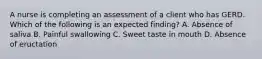 A nurse is completing an assessment of a client who has GERD. Which of the following is an expected finding? A. Absence of saliva B. Painful swallowing C. Sweet taste in mouth D. Absence of eructation