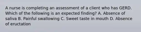 A nurse is completing an assessment of a client who has GERD. Which of the following is an expected finding? A. Absence of saliva B. Painful swallowing C. Sweet taste in mouth D. Absence of eructation