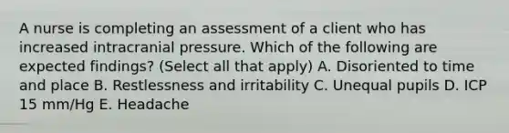 A nurse is completing an assessment of a client who has increased intracranial pressure. Which of the following are expected findings? (Select all that apply) A. Disoriented to time and place B. Restlessness and irritability C. Unequal pupils D. ICP 15 mm/Hg E. Headache