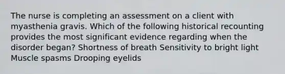 The nurse is completing an assessment on a client with myasthenia gravis. Which of the following historical recounting provides the most significant evidence regarding when the disorder began? Shortness of breath Sensitivity to bright light Muscle spasms Drooping eyelids