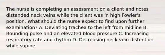 The nurse is completing an assessment on a client and notes distended neck veins while the client was in high Fowler's position. What should the nurse expect to find upon further examination? A. Deviating trachea to the left from midline B. Bounding pulse and an elevated blood pressure C. Increasing respiratory rate and rhythm D. Decreasing neck vein distention while supine