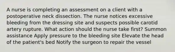 A nurse is completing an assessment on a client with a postoperative neck dissection. The nurse notices excessive bleeding from the dressing site and suspects possible carotid artery rupture. What action should the nurse take first? Summon assistance Apply pressure to the bleeding site Elevate the head of the patient's bed Notify the surgeon to repair the vessel