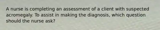 A nurse is completing an assessment of a client with suspected acromegaly. To assist in making the diagnosis, which question should the nurse ask?