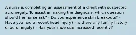 A nurse is completing an assessment of a client with suspected acromegaly. To assist in making the diagnosis, which question should the nurse ask? - Do you experience skin breakouts? - Have you had a recent head injury? - Is there any family history of acromegaly? - Has your shoe size increased recently?