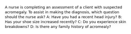 A nurse is completing an assessment of a client with suspected acromegaly. To assist in making the diagnosis, which question should the nurse ask? A: Have you had a recent head injury? B: Has your shoe size increased recently? C: Do you experience skin breakdowns? D: Is there any family history of acromealy?