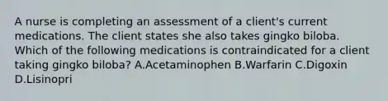 A nurse is completing an assessment of a client's current medications. The client states she also takes gingko biloba. Which of the following medications is contraindicated for a client taking gingko biloba? A.Acetaminophen B.Warfarin C.Digoxin D.Lisinopri