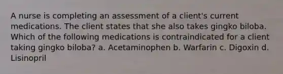 A nurse is completing an assessment of a client's current medications. The client states that she also takes gingko biloba. Which of the following medications is contraindicated for a client taking gingko biloba? a. Acetaminophen b. Warfarin c. Digoxin d. Lisinopril