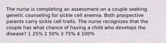 The nurse is completing an assessment on a couple seeking genetic counseling for sickle cell anemia. Both prospective parents carry sickle cell traits. The nurse recognizes that the couple has what chance of having a child who develops the disease? 1 25% 2 50% 3 75% 4 100%