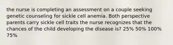 the nurse is completing an assessment on a couple seeking genetic counseling for sickle cell anemia. Both perspective parents carry sickle cell traits the nurse recognizes that the chances of the child developing the disease is? 25% 50% 100% 75%