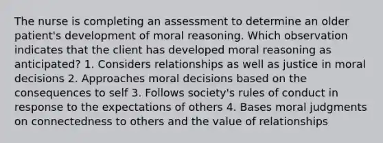 The nurse is completing an assessment to determine an older patient's development of moral reasoning. Which observation indicates that the client has developed moral reasoning as anticipated? 1. Considers relationships as well as justice in moral decisions 2. Approaches moral decisions based on the consequences to self 3. Follows society's rules of conduct in response to the expectations of others 4. Bases moral judgments on connectedness to others and the value of relationships