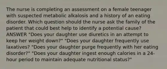 The nurse is completing an assessment on a female teenager with suspected metabolic alkalosis and a history of an eating disorder. Which question should the nurse ask the family of the patient that could best help to identify a potential cause? ANSWER "Does your daughter use diuretics in an attempt to keep her weight down?" "Does your daughter frequently use laxatives? "Does your daughter purge frequently with her eating disorder?" "Does your daughter ingest enough calories in a 24-hour period to maintain adequate nutritional status?"