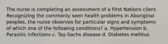 The nurse is completing an assessment of a First Nations client. Recognizing the commonly seen health problems in Aboriginal peoples, the nurse observes for particular signs and symptoms of which one of the following conditions? a. Hypertension b. Parasitic infections c. Tay-Sachs disease d. Diabetes mellitus