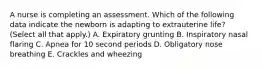 A nurse is completing an assessment. Which of the following data indicate the newborn is adapting to extrauterine life? (Select all that apply.) A. Expiratory grunting B. Inspiratory nasal flaring C. Apnea for 10 second periods D. Obligatory nose breathing E. Crackles and wheezing
