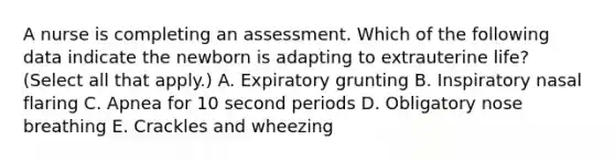 A nurse is completing an assessment. Which of the following data indicate the newborn is adapting to extrauterine life? (Select all that apply.) A. Expiratory grunting B. Inspiratory nasal flaring C. Apnea for 10 second periods D. Obligatory nose breathing E. Crackles and wheezing