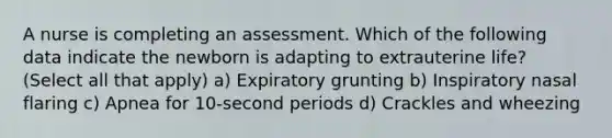 A nurse is completing an assessment. Which of the following data indicate the newborn is adapting to extrauterine life? (Select all that apply) a) Expiratory grunting b) Inspiratory nasal flaring c) Apnea for 10-second periods d) Crackles and wheezing