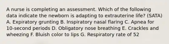 A nurse is completing an assessment. Which of the following data indicate the newborn is adapting to extrauterine life? (SATA) A. Expiratory grunting B. Inspiratory nasal flaring C. Apnea for 10-second periods D. Obligatory nose breathing E. Crackles and wheezing F. Bluish color to lips G. Respiratory rate of 52