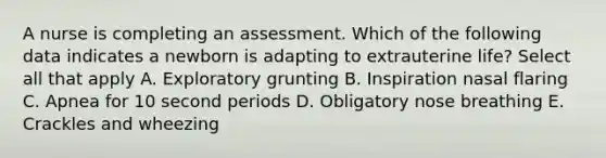 A nurse is completing an assessment. Which of the following data indicates a newborn is adapting to extrauterine life? Select all that apply A. Exploratory grunting B. Inspiration nasal flaring C. Apnea for 10 second periods D. Obligatory nose breathing E. Crackles and wheezing