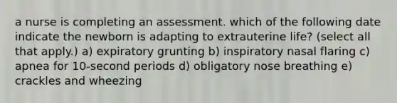 a nurse is completing an assessment. which of the following date indicate the newborn is adapting to extrauterine life? (select all that apply.) a) expiratory grunting b) inspiratory nasal flaring c) apnea for 10-second periods d) obligatory nose breathing e) crackles and wheezing