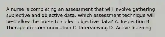 A nurse is completing an assessment that will involve gathering subjective and objective data. Which assessment technique will best allow the nurse to collect objective data? A. Inspection B. Therapeutic communication C. Interviewing D. Active listening