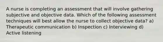 A nurse is completing an assessment that will involve gathering subjective and objective data. Which of the following assessment techniques will best allow the nurse to collect objective data? a) Therapeutic communication b) Inspection c) Interviewing d) Active listening