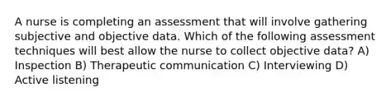 A nurse is completing an assessment that will involve gathering subjective and objective data. Which of the following assessment techniques will best allow the nurse to collect objective data? A) Inspection B) Therapeutic communication C) Interviewing D) Active listening