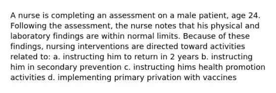 A nurse is completing an assessment on a male patient, age 24. Following the assessment, the nurse notes that his physical and laboratory findings are within normal limits. Because of these findings, nursing interventions are directed toward activities related to: a. instructing him to return in 2 years b. instructing him in secondary prevention c. instructing hims health promotion activities d. implementing primary privation with vaccines