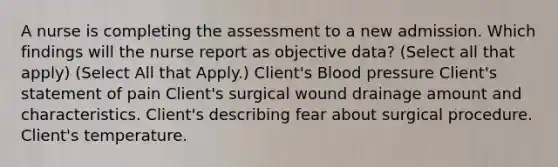 A nurse is completing the assessment to a new admission. Which findings will the nurse report as objective data? (Select all that apply) (Select All that Apply.) Client's Blood pressure Client's statement of pain Client's surgical wound drainage amount and characteristics. Client's describing fear about surgical procedure. Client's temperature.