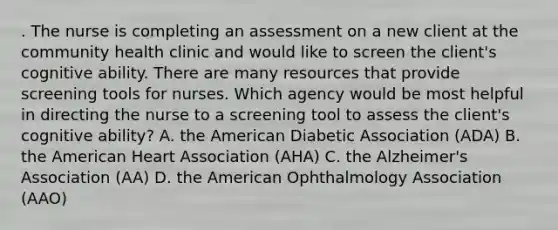 . The nurse is completing an assessment on a new client at the community health clinic and would like to screen the client's cognitive ability. There are many resources that provide screening tools for nurses. Which agency would be most helpful in directing the nurse to a screening tool to assess the client's cognitive ability? A. the American Diabetic Association (ADA) B. the American Heart Association (AHA) C. the Alzheimer's Association (AA) D. the American Ophthalmology Association (AAO)