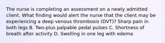 The nurse is completing an assessment on a newly admitted client. What finding would alert the nurse that the client may be experiencing a deep venous thrombosis (DVT)? Sharp pain in both legs B. Two-plus palpable pedal pulses C. Shortness of breath after activity D. Swelling in one leg with edema