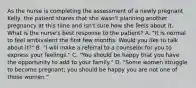 As the nurse is completing the assessment of a newly pregnant Kelly, the patient shares that she wasn't planning another pregnancy at this time and isn't sure how she feels about it. What is the nurse's best response to the patient? A. "It is normal to feel ambivalent the first few months. Would you like to talk about it?" B. "I will make a referral to a counselor for you to express your feelings." C. "You should be happy that you have the opportunity to add to your family." D. "Some women struggle to become pregnant; you should be happy you are not one of those women."