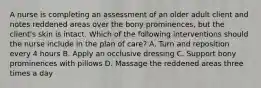 A nurse is completing an assessment of an older adult client and notes reddened areas over the bony prominences, but the client's skin is intact. Which of the following interventions should the nurse include in the plan of care? A. Turn and reposition every 4 hours B. Apply an occlusive dressing C. Support bony prominences with pillows D. Massage the reddened areas three times a day