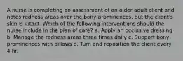 A nurse is completing an assessment of an older adult client and notes redness areas over the bony prominences, but the client's skin is intact. Which of the following interventions should the nurse include in the plan of care? a. Apply an occlusive dressing b. Manage the redness areas three times daily c. Support bony prominences with pillows d. Turn and reposition the client every 4 hr.