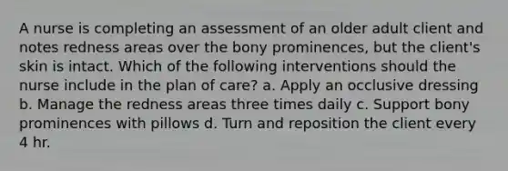 A nurse is completing an assessment of an older adult client and notes redness areas over the bony prominences, but the client's skin is intact. Which of the following interventions should the nurse include in the plan of care? a. Apply an occlusive dressing b. Manage the redness areas three times daily c. Support bony prominences with pillows d. Turn and reposition the client every 4 hr.