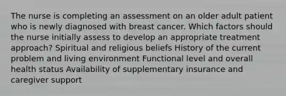 The nurse is completing an assessment on an older adult patient who is newly diagnosed with breast cancer. Which factors should the nurse initially assess to develop an appropriate treatment approach? Spiritual and religious beliefs History of the current problem and living environment Functional level and overall health status Availability of supplementary insurance and caregiver support