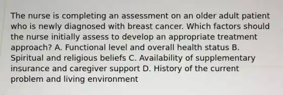 The nurse is completing an assessment on an older adult patient who is newly diagnosed with breast cancer. Which factors should the nurse initially assess to develop an appropriate treatment approach? A. Functional level and overall health status B. Spiritual and religious beliefs C. Availability of supplementary insurance and caregiver support D. History of the current problem and living environment